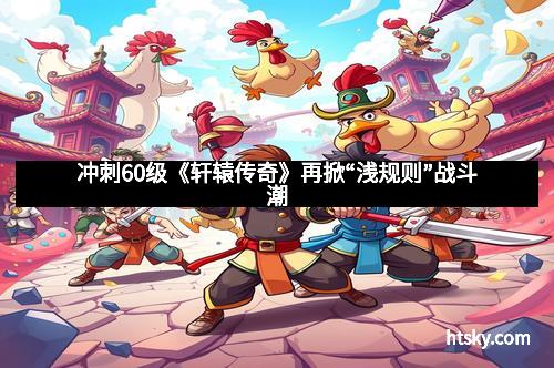 冲刺60级《轩辕传奇》再掀“浅规则”战斗潮